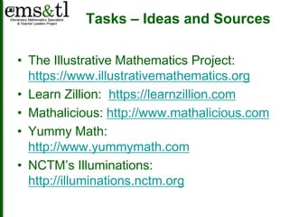 Tasks – Ideas and Sources 
• The Illustrative Mathematics Project: 
https://www.illustrativemathematics.org 
• Learn Zillion: https://learnzillion.com 
• Mathalicious: http://www.mathalicious.com 
• Yummy Math: 
http://www.yummymath.com 
• NCTM’s Illuminations: 
http://illuminations.nctm.org 
 