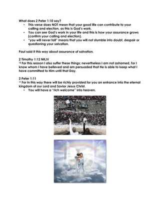 What does 2 Peter 1:10 say?
• This verse does NOT mean that your good life can contribute to your
calling and election, as this is God’s work.
• You can see God’s work in your life and this is how your assurance grows
(confirm your calling and election).
• “you will never fall” means that you will not stumble into doubt, despair or
questioning your salvation.
Paul said it this way about assurance of salvation.
2 Timothy 1:12 NKJV
12 For this reason I also suffer these things; nevertheless I am not ashamed, for I
know whom I have believed and am persuaded that He is able to keep what I
have committed to Him until that Day.
2 Peter 1:11
11 For in this way there will be richly provided for you an entrance into the eternal
kingdom of our Lord and Savior Jesus Christ.
• You will have a “rich welcome” into heaven.
 