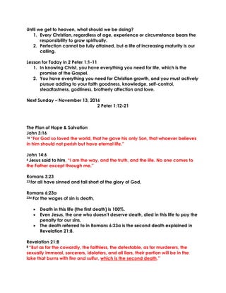Until we get to heaven, what should we be doing?
1. Every Christian, regardless of age, experience or circumstance bears the
responsibility to grow spiritually.
2. Perfection cannot be fully attained, but a life of increasing maturity is our
calling.
Lesson for Today in 2 Peter 1:1-11
1. In knowing Christ, you have everything you need for life, which is the
promise of the Gospel.
2. You have everything you need for Christian growth, and you must actively
pursue adding to your faith goodness, knowledge, self-control,
steadfastness, godliness, brotherly affection and love.
Next Sunday – November 13, 2016
2 Peter 1:12-21
The Plan of Hope & Salvation
John 3:16
16 “For God so loved the world, that he gave his only Son, that whoever believes
in him should not perish but have eternal life.”
John 14:6
6 Jesus said to him, “I am the way, and the truth, and the life. No one comes to
the Father except through me.”
Romans 3:23
23 for all have sinned and fall short of the glory of God,
Romans 6:23a
23a For the wages of sin is death,
 Death in this life (the first death) is 100%.
 Even Jesus, the one who doesn’t deserve death, died in this life to pay the
penalty for our sins.
 The death referred to in Romans 6:23a is the second death explained in
Revelation 21:8.
Revelation 21:8
8 “But as for the cowardly, the faithless, the detestable, as for murderers, the
sexually immoral, sorcerers, idolaters, and all liars, their portion will be in the
lake that burns with fire and sulfur, which is the second death.”
 