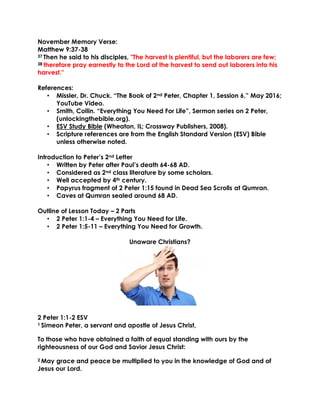 November Memory Verse:
Matthew 9:37-38
37 Then he said to his disciples, "The harvest is plentiful, but the laborers are few;
38 therefore pray earnestly to the Lord of the harvest to send out laborers into his
harvest."
References:
• Missler, Dr. Chuck. “The Book of 2nd Peter, Chapter 1, Session 6,” May 2016;
YouTube Video.
• Smith, Collin. “Everything You Need For Life”, Sermon series on 2 Peter,
(unlockingthebible.org).
• ESV Study Bible (Wheaton, IL; Crossway Publishers, 2008).
• Scripture references are from the English Standard Version (ESV) Bible
unless otherwise noted.
Introduction to Peter’s 2nd Letter
• Written by Peter after Paul’s death 64-68 AD.
• Considered as 2nd class literature by some scholars.
• Well accepted by 4th century.
• Papyrus fragment of 2 Peter 1:15 found in Dead Sea Scrolls at Qumran.
• Caves at Qumran sealed around 68 AD.
Outline of Lesson Today – 2 Parts
• 2 Peter 1:1-4 – Everything You Need for Life.
• 2 Peter 1:5-11 – Everything You Need for Growth.
Unaware Christians?
2 Peter 1:1-2 ESV
1 Simeon Peter, a servant and apostle of Jesus Christ,
To those who have obtained a faith of equal standing with ours by the
righteousness of our God and Savior Jesus Christ:
2 May grace and peace be multiplied to you in the knowledge of God and of
Jesus our Lord.
 