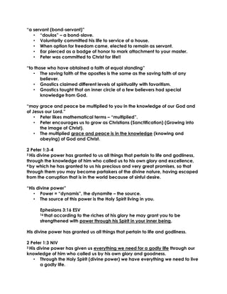 “a servant (bond-servant)”
• “doulos” – a bond-slave.
• Voluntarily committed his life to service of a house.
• When option for freedom came, elected to remain as servant.
• Ear pierced as a badge of honor to mark attachment to your master.
• Peter was committed to Christ for life!!
“to those who have obtained a faith of equal standing”
• The saving faith of the apostles is the same as the saving faith of any
believer.
• Gnostics claimed different levels of spirituality with favoritism.
• Gnostics taught that an inner circle of a few believers had special
knowledge from God.
“may grace and peace be multiplied to you in the knowledge of our God and
of Jesus our Lord.”
• Peter likes mathematical terms – “multiplied”.
• Peter encourages us to grow as Christians (Sanctification) (Growing into
the image of Christ).
• The multiplied grace and peace is in the knowledge (knowing and
obeying) of God and Christ.
2 Peter 1:3-4
3 His divine power has granted to us all things that pertain to life and godliness,
through the knowledge of him who called us to his own glory and excellence,
4 by which he has granted to us his precious and very great promises, so that
through them you may become partakers of the divine nature, having escaped
from the corruption that is in the world because of sinful desire.
“His divine power”
• Power = “dynamis”, the dynamite – the source.
• The source of this power is the Holy Spirit living in you.
Ephesians 3:16 ESV
16 that according to the riches of his glory he may grant you to be
strengthened with power through his Spirit in your inner being,
His divine power has granted us all things that pertain to life and godliness.
2 Peter 1:3 NIV
3 His divine power has given us everything we need for a godly life through our
knowledge of him who called us by his own glory and goodness.
• Through the Holy Spirit (divine power) we have everything we need to live
a godly life.
 