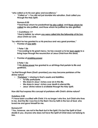 “who called us to his own glory and excellence,”
• “Called us” = You did not just stumble into salvation, God called you
through the Holy Spirit.
Romans 8:30
30 And those whom he predestined he also called, and those whom he
called he also justified, and those whom he justified he also glorified.
1 Corinthians 1:9
9 God is faithful, by whom you were called into the fellowship of his Son,
Jesus Christ our Lord.
“by which he has granted to us his precious and very great promises,”
• Promise of new birth;
1 Peter 1:3b
3b According to his great mercy, he has caused us to be born again to a
living hope through the resurrection of Jesus Christ from the dead,
• Promise of enabling power;
2 Peter 1:3a
3a His divine power has granted to us all things that pertain to life and
godliness,
“so that through them (God’s promises) you may become partakers of the
divine nature”
• “Partakers” = sharing in God’s assets and liabilities.
• To fully participate.
• We share in Jesus’ victory over sin in this life.
• We share in Jesus’ victory over death in eternal life.
• Jesus’ divine nature is available through the Holy Spirit.
How did Paul express this concept of partakers with Christ’s divine nature?
Galatians 2:20
20 I have been crucified with Christ. It is no longer I who live, but Christ who lives
in me. And the life I now live in the flesh I live by faith in the Son of God, who
loved me and gave himself for me.
Romans 8:9
9 You, however, are not in the flesh but in the Spirit, if in fact the Spirit of God
dwells in you. Anyone who does not have the Spirit of Christ does not belong to
him.
 