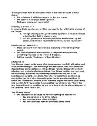 “having escaped from the corruption that is in the world because of sinful
desire.”
• The unbeliever is still in bondage to sin, but you are not.
• The believer is no longer Satan’s prisoner.
• Sin is your enemy, not your master!
Summary of 2 Peter 1:1-4
In knowing Christ, you have everything you need for life, which is the promise of
the Gospel:
1. Through knowing Christ, you become a partaker in His divine nature
in that the Holy Spirit is always in you.
2. In Christ, you escape the corruption in the world caused by evil
desires, and sin is not your master anymore, but just your enemy.
Introduction to 1 Peter 1:5-11
• These verses will show how we have everything we need for spiritual
growth.
• This spiritual growth is what flows out of the promise that you have
everything you need for life (verses 1-4 above).
• Spiritual maturity (The Process of Sanctification).
2 Peter 1:5-11
5 For this very reason, make every effort to supplement your faith with virtue, and
virtue with knowledge, 6 and knowledge with self-control, and self-control with
steadfastness, and steadfastness with godliness, 7 and godliness with brotherly
affection, and brotherly affection with love. 8 For if these qualities are yours and
are increasing, they keep you from being ineffective or unfruitful in the
knowledge of our Lord Jesus Christ. 9 For whoever lacks these qualities is so
nearsighted that he is blind, having forgotten that he was cleansed from his
former sins. 10 Therefore, brothers, be all the more diligent to confirm your calling
and election, for if you practice these qualities you will never fall. 11 For in this
way there will be richly provided for you an entrance into the eternal kingdom of
our Lord and Savior Jesus Christ.
“For this very reason”
• This very reason is because we have everything we need for life.
• You are partakers in his divine nature.
• You have the power of the Holy Spirit.
• You have escaped from the corruption of the world.
 