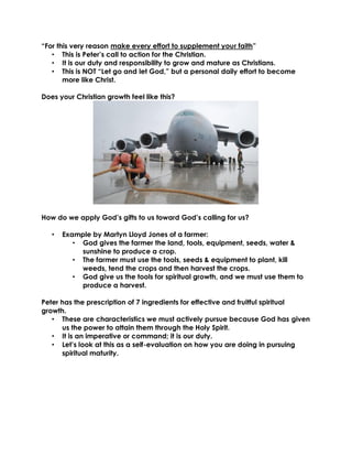 “For this very reason make every effort to supplement your faith”
• This is Peter’s call to action for the Christian.
• It is our duty and responsibility to grow and mature as Christians.
• This is NOT “Let go and let God,” but a personal daily effort to become
more like Christ.
Does your Christian growth feel like this?
How do we apply God’s gifts to us toward God’s calling for us?
• Example by Martyn Lloyd Jones of a farmer:
• God gives the farmer the land, tools, equipment, seeds, water &
sunshine to produce a crop.
• The farmer must use the tools, seeds & equipment to plant, kill
weeds, tend the crops and then harvest the crops.
• God give us the tools for spiritual growth, and we must use them to
produce a harvest.
Peter has the prescription of 7 ingredients for effective and fruitful spiritual
growth.
• These are characteristics we must actively pursue because God has given
us the power to attain them through the Holy Spirit.
• It is an imperative or command; it is our duty.
• Let’s look at this as a self-evaluation on how you are doing in pursuing
spiritual maturity.
 