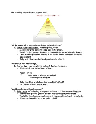 The building blocks to add to your faith.
“Make every effort to supplement your faith with virtue,”
1. Virtue (Goodness in NIV) = moral purity, valor.
• Moral energy to perform good deeds for others.
• Greek “arête” means the God given ability to perform heroic deeds.
• Later meaning was the quality of life which made someone stand out
as excellent.
• Daily test: How can I extend goodness to others?
“and virtue with knowledge,”
2. Knowledge = growing in the truths of God and wisdom.
• Wisdom is found in the Word of God.
Psalm 119:105
105 Your word is a lamp to my feet
and a light to my path.
• Daily Test: How am I doing learning God’s Word?
• Do I spend time in God’s Word?
“and knowledge with self-control,”
3. Self-control = Controlling your passions instead of them controlling you.
• Example of spiritual growth is Peter overcoming impulsiveness.
• This is like the steering mechanism of your emotions (spirit controlled).
• Where do I need to improve self-control?
 