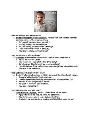 “and self-control with steadfastness,”
4. Steadfastness (Perseverance in NIV) = arises from self-control; patience
and endurance without complaining.
• An impulsive person gives up easily.
• You get fed up and then give up!
• You are led by your emotions & feelings.
• Learn to stay the course in difficulty.
• How are you tempted to give up?
“and steadfastness with godliness,”
5. Godliness = a life of passion for God; God-likeness; obedience.
• How is my love for Christ?
• How much am I trying to be like Christ daily?
• Do others see Christ when they see my actions?
• I must truly love Christ before I can adequately love others (brotherly
affection is the next step).
“and godliness with brotherly affection,”
6. Brotherly affection (kindness in NIV) = generosity to others (forgiveness).
• Greek is “philadelphia” brotherly love.
• This kindness and generosity for others flows from godliness (#5).
• Be kind in your judgments of others.
• Be quick to think the best of others.
• How can I help others?
“and brotherly affection with love.”
7. Love (Greek is “agape”) = God’s compassion for the world.
• Agape love has no end, no limits, no conditions.
• Your love causes you to share Jesus with others.
• Am I actively and regularly sharing what Christ has done for me?
 