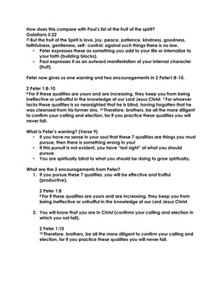 How does this compare with Paul’s list of the fruit of the spirit?
Galatians 5:22
22 But the fruit of the Spirit is love, joy, peace, patience, kindness, goodness,
faithfulness, gentleness, self- control; against such things there is no law.
• Peter expresses these as something you add to your life or internalize to
your faith (building blocks).
• Paul expresses it as an outward manifestation of your internal character
(fruit).
Peter now gives us one warning and two encouragements in 2 Peter1:8-10.
2 Peter 1:8-10
8 For if these qualities are yours and are increasing, they keep you from being
ineffective or unfruitful in the knowledge of our Lord Jesus Christ. 9 For whoever
lacks these qualities is so nearsighted that he is blind, having forgotten that he
was cleansed from his former sins. 10 Therefore, brothers, be all the more diligent
to confirm your calling and election, for if you practice these qualities you will
never fall.
What is Peter’s warning? (Verse 9)
• If you have no sense in your soul that these 7 qualities are things you must
pursue, then there is something wrong in you!
• If this pursuit is not evident, you have “lost sight” of what you should
pursue.
• You are spiritually blind to what you should be doing to grow spiritually.
What are the 2 encouragements from Peter?
1. If you pursue these 7 qualities, you will be effective and fruitful
(productive).
2 Peter 1:8
8 For if these qualities are yours and are increasing, they keep you from
being ineffective or unfruitful in the knowledge of our Lord Jesus Christ.
2. You will know that you are in Christ (confirms your calling and election in
which you not fall).
2 Peter 1:10
10 Therefore, brothers, be all the more diligent to confirm your calling and
election, for if you practice these qualities you will never fall.
 