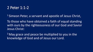 2 Peter 1:1-2
1 Simeon Peter, a servant and apostle of Jesus Christ,
To those who have obtained a faith of equal standing
with ours by the righteousness of our God and Savior
Jesus Christ:
2 May grace and peace be multiplied to you in the
knowledge of God and of Jesus our Lord.
 