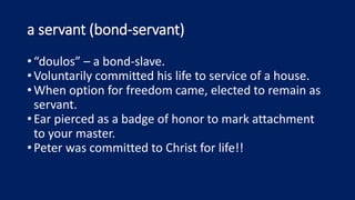 a servant (bond-servant)
•“doulos” – a bond-slave.
•Voluntarily committed his life to service of a house.
•When option for freedom came, elected to remain as
servant.
•Ear pierced as a badge of honor to mark attachment
to your master.
•Peter was committed to Christ for life!!
 