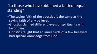 “to those who have obtained a faith of equal
standing”
•The saving faith of the apostles is the same as the
saving faith of any believer.
•Gnostics claimed different levels of spirituality with
favoritism.
•Gnostics taught that an inner circle of a few believers
had special knowledge from God.
 