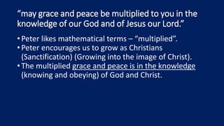 “may grace and peace be multiplied to you in the
knowledge of our God and of Jesus our Lord.”
•Peter likes mathematical terms – “multiplied”.
•Peter encourages us to grow as Christians
(Sanctification) (Growing into the image of Christ).
•The multiplied grace and peace is in the knowledge
(knowing and obeying) of God and Christ.
 