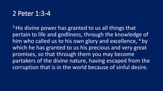 2 Peter 1:3-4
3 His divine power has granted to us all things that
pertain to life and godliness, through the knowledge of
him who called us to his own glory and excellence, 4 by
which he has granted to us his precious and very great
promises, so that through them you may become
partakers of the divine nature, having escaped from the
corruption that is in the world because of sinful desire.
 