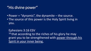 “His divine power”
•Power = “dynamis”, the dynamite – the source.
•The source of this power is the Holy Spirit living in
you.
Ephesians 3:16 ESV
16 that according to the riches of his glory he may
grant you to be strengthened with power through his
Spirit in your inner being,
 