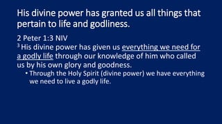 His divine power has granted us all things that
pertain to life and godliness.
2 Peter 1:3 NIV
3 His divine power has given us everything we need for
a godly life through our knowledge of him who called
us by his own glory and goodness.
• Through the Holy Spirit (divine power) we have everything
we need to live a godly life.
 