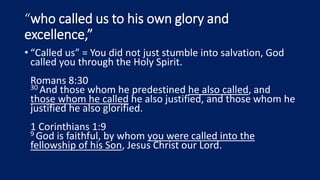 “who called us to his own glory and
excellence,”
• “Called us” = You did not just stumble into salvation, God
called you through the Holy Spirit.
Romans 8:30
30 And those whom he predestined he also called, and
those whom he called he also justified, and those whom he
justified he also glorified.
1 Corinthians 1:9
9 God is faithful, by whom you were called into the
fellowship of his Son, Jesus Christ our Lord.
 