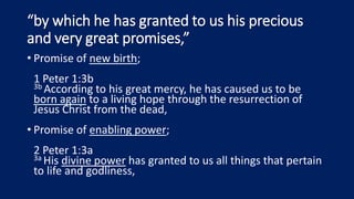 “by which he has granted to us his precious
and very great promises,”
• Promise of new birth;
1 Peter 1:3b
3b According to his great mercy, he has caused us to be
born again to a living hope through the resurrection of
Jesus Christ from the dead,
• Promise of enabling power;
2 Peter 1:3a
3a His divine power has granted to us all things that pertain
to life and godliness,
 
