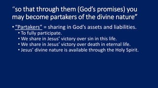 “so that through them (God’s promises) you
may become partakers of the divine nature”
•“Partakers” = sharing in God’s assets and liabilities.
• To fully participate.
• We share in Jesus’ victory over sin in this life.
• We share in Jesus’ victory over death in eternal life.
• Jesus’ divine nature is available through the Holy Spirit.
 