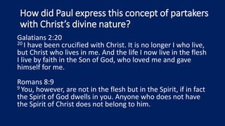 How did Paul express this concept of partakers
with Christ’s divine nature?
Galatians 2:20
20 I have been crucified with Christ. It is no longer I who live,
but Christ who lives in me. And the life I now live in the flesh
I live by faith in the Son of God, who loved me and gave
himself for me.
Romans 8:9
9 You, however, are not in the flesh but in the Spirit, if in fact
the Spirit of God dwells in you. Anyone who does not have
the Spirit of Christ does not belong to him.
 