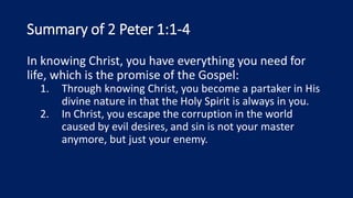 Summary of 2 Peter 1:1-4
In knowing Christ, you have everything you need for
life, which is the promise of the Gospel:
1. Through knowing Christ, you become a partaker in His
divine nature in that the Holy Spirit is always in you.
2. In Christ, you escape the corruption in the world
caused by evil desires, and sin is not your master
anymore, but just your enemy.
 
