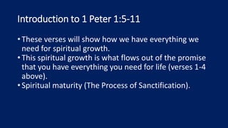 Introduction to 1 Peter 1:5-11
•These verses will show how we have everything we
need for spiritual growth.
•This spiritual growth is what flows out of the promise
that you have everything you need for life (verses 1-4
above).
•Spiritual maturity (The Process of Sanctification).
 