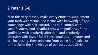 2 Peter 1:5-8
5 For this very reason, make every effort to supplement
your faith with virtue, and virtue with knowledge, 6 and
knowledge with self-control, and self-control with
steadfastness, and steadfastness with godliness, 7 and
godliness with brotherly affection, and brotherly
affection with love. 8 For if these qualities are yours and
are increasing, they keep you from being ineffective or
unfruitful in the knowledge of our Lord Jesus Christ.
 
