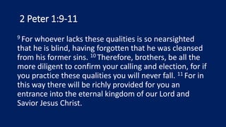 2 Peter 1:9-11
9 For whoever lacks these qualities is so nearsighted
that he is blind, having forgotten that he was cleansed
from his former sins. 10 Therefore, brothers, be all the
more diligent to confirm your calling and election, for if
you practice these qualities you will never fall. 11 For in
this way there will be richly provided for you an
entrance into the eternal kingdom of our Lord and
Savior Jesus Christ.
 