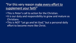 “For this very reason make every effort to
supplement your faith”
•This is Peter’s call to action for the Christian.
•It is our duty and responsibility to grow and mature as
Christians.
•This is NOT “Let go and let God,” but a personal daily
effort to become more like Christ.
 