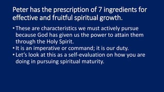 Peter has the prescription of 7 ingredients for
effective and fruitful spiritual growth.
•These are characteristics we must actively pursue
because God has given us the power to attain them
through the Holy Spirit.
•It is an imperative or command; it is our duty.
•Let’s look at this as a self-evaluation on how you are
doing in pursuing spiritual maturity.
 