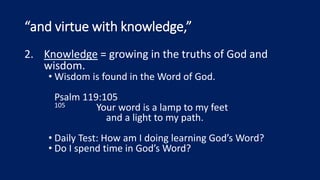 “and virtue with knowledge,”
2. Knowledge = growing in the truths of God and
wisdom.
• Wisdom is found in the Word of God.
Psalm 119:105
105 Your word is a lamp to my feet
and a light to my path.
• Daily Test: How am I doing learning God’s Word?
• Do I spend time in God’s Word?
 