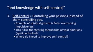 “and knowledge with self-control,”
3. Self-control = Controlling your passions instead of
them controlling you.
• Example of spiritual growth is Peter overcoming
impulsiveness.
• This is like the steering mechanism of your emotions
(spirit controlled).
• Where do I need to improve self- control?
 