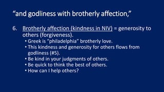 “and godliness with brotherly affection,”
6. Brotherly affection (kindness in NIV) = generosity to
others (forgiveness).
• Greek is “philadelphia” brotherly love.
• This kindness and generosity for others flows from
godliness (#5).
• Be kind in your judgments of others.
• Be quick to think the best of others.
• How can I help others?
 