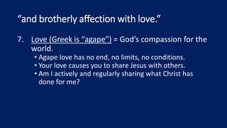 “and brotherly affection with love.”
7. Love (Greek is “agape”) = God’s compassion for the
world.
• Agape love has no end, no limits, no conditions.
• Your love causes you to share Jesus with others.
• Am I actively and regularly sharing what Christ has
done for me?
 