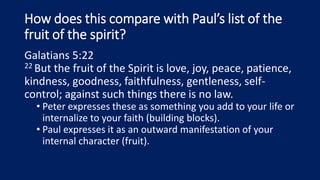 How does this compare with Paul’s list of the
fruit of the spirit?
Galatians 5:22
22 But the fruit of the Spirit is love, joy, peace, patience,
kindness, goodness, faithfulness, gentleness, self-
control; against such things there is no law.
• Peter expresses these as something you add to your life or
internalize to your faith (building blocks).
• Paul expresses it as an outward manifestation of your
internal character (fruit).
 