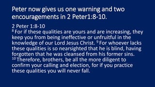 Peter now gives us one warning and two
encouragements in 2 Peter1:8-10.
2 Peter 1:8-10
8 For if these qualities are yours and are increasing, they
keep you from being ineffective or unfruitful in the
knowledge of our Lord Jesus Christ. 9 For whoever lacks
these qualities is so nearsighted that he is blind, having
forgotten that he was cleansed from his former sins.
10 Therefore, brothers, be all the more diligent to
confirm your calling and election, for if you practice
these qualities you will never fall.
 