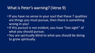 What is Peter’s warning? (Verse 9)
•If you have no sense in your soul that these 7 qualities
are things you must pursue, then there is something
wrong in you!
•If this pursuit is not evident, you have “lost sight” of
what you should pursue.
•You are spiritually blind to what you should be doing
to grow spiritually.
 