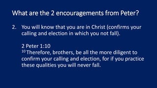 What are the 2 encouragements from Peter?
2. You will know that you are in Christ (confirms your
calling and election in which you not fall).
2 Peter 1:10
10 Therefore, brothers, be all the more diligent to
confirm your calling and election, for if you practice
these qualities you will never fall.
 