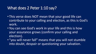 What does 2 Peter 1:10 say?
•This verse does NOT mean that your good life can
contribute to your calling and election, as this is God’s
work.
•You can see God’s work in your life and this is how
your assurance grows (confirm your calling and
election).
•“you will never fall” means that you will not stumble
into doubt, despair or questioning your salvation.
 