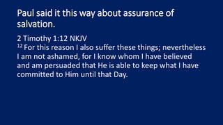 Paul said it this way about assurance of
salvation.
2 Timothy 1:12 NKJV
12 For this reason I also suffer these things; nevertheless
I am not ashamed, for I know whom I have believed
and am persuaded that He is able to keep what I have
committed to Him until that Day.
 