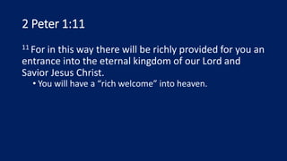 2 Peter 1:11
11 For in this way there will be richly provided for you an
entrance into the eternal kingdom of our Lord and
Savior Jesus Christ.
• You will have a “rich welcome” into heaven.
 