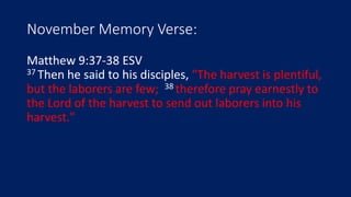 November Memory Verse:
Matthew 9:37-38 ESV
37 Then he said to his disciples, "The harvest is plentiful,
but the laborers are few; 38 therefore pray earnestly to
the Lord of the harvest to send out laborers into his
harvest."
 