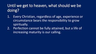 Until we get to heaven, what should we be
doing?
1. Every Christian, regardless of age, experience or
circumstance bears the responsibility to grow
spiritually.
2. Perfection cannot be fully attained, but a life of
increasing maturity is our calling.
 