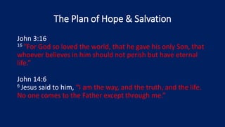 The Plan of Hope & Salvation
John 3:16
16 “For God so loved the world, that he gave his only Son, that
whoever believes in him should not perish but have eternal
life.”
John 14:6
6 Jesus said to him, “I am the way, and the truth, and the life.
No one comes to the Father except through me.”
 