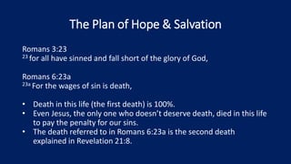 The Plan of Hope & Salvation
Romans 3:23
23 for all have sinned and fall short of the glory of God,
Romans 6:23a
23a For the wages of sin is death,
• Death in this life (the first death) is 100%.
• Even Jesus, the only one who doesn’t deserve death, died in this life
to pay the penalty for our sins.
• The death referred to in Romans 6:23a is the second death
explained in Revelation 21:8.
 