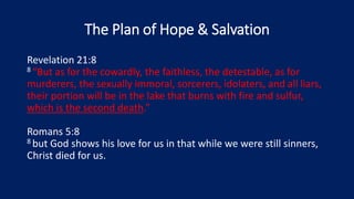The Plan of Hope & Salvation
Revelation 21:8
8 “But as for the cowardly, the faithless, the detestable, as for
murderers, the sexually immoral, sorcerers, idolaters, and all liars,
their portion will be in the lake that burns with fire and sulfur,
which is the second death.”
Romans 5:8
8 but God shows his love for us in that while we were still sinners,
Christ died for us.
 