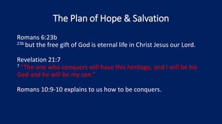 The Plan of Hope & Salvation
Romans 6:23b
23b but the free gift of God is eternal life in Christ Jesus our Lord.
Revelation 21:7
7 “The one who conquers will have this heritage, and I will be his
God and he will be my son.”
Romans 10:9-10 explains to us how to be conquers.
 
