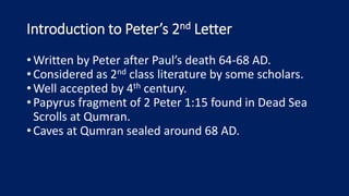 Introduction to Peter’s 2nd Letter
•Written by Peter after Paul’s death 64-68 AD.
•Considered as 2nd class literature by some scholars.
•Well accepted by 4th century.
•Papyrus fragment of 2 Peter 1:15 found in Dead Sea
Scrolls at Qumran.
•Caves at Qumran sealed around 68 AD.
 