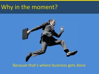 Why in the moment? Because that’s where business gets done 