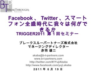 Facebook 、 Twitter 、スマートフォン全盛時代に我々は何ができるか ブレークスルーパートナーズ株式会社 マネージングディレクター 赤羽 雄二 [email_address]   www.b-t-partners.com   http://twitter.com/#!/YujiAkaba http://www.facebook.com/yuji.akaba 2 0 1 1  年  6  月  1 9  日 TRIGGER2011  第 1 回セミナー 