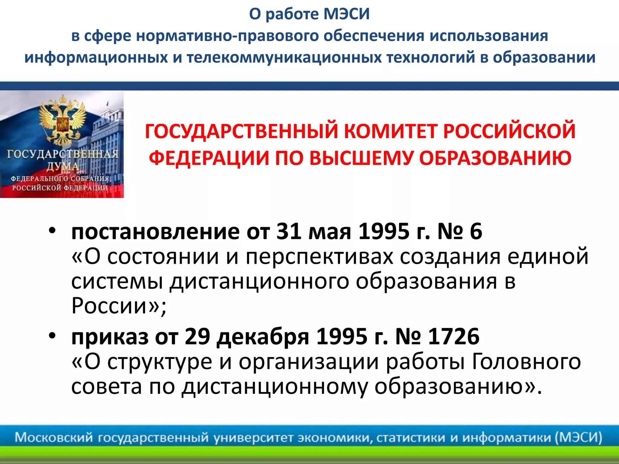О работе МЭСИ
в сфере нормативно-правового обеспечения использования
информационных и телекоммуникационных технологий в образовании
• постановление от 31 мая 1995 г. № 6
«О состоянии и перспективах создания единой
системы дистанционного образования в
России»;
• приказ от 29 декабря 1995 г. № 1726
«О структуре и организации работы Головного
совета по дистанционному образованию».
ГОСУДАРСТВЕННЫЙ КОМИТЕТ РОССИЙСКОЙ
ФЕДЕРАЦИИ ПО ВЫСШЕМУ ОБРАЗОВАНИЮ
 