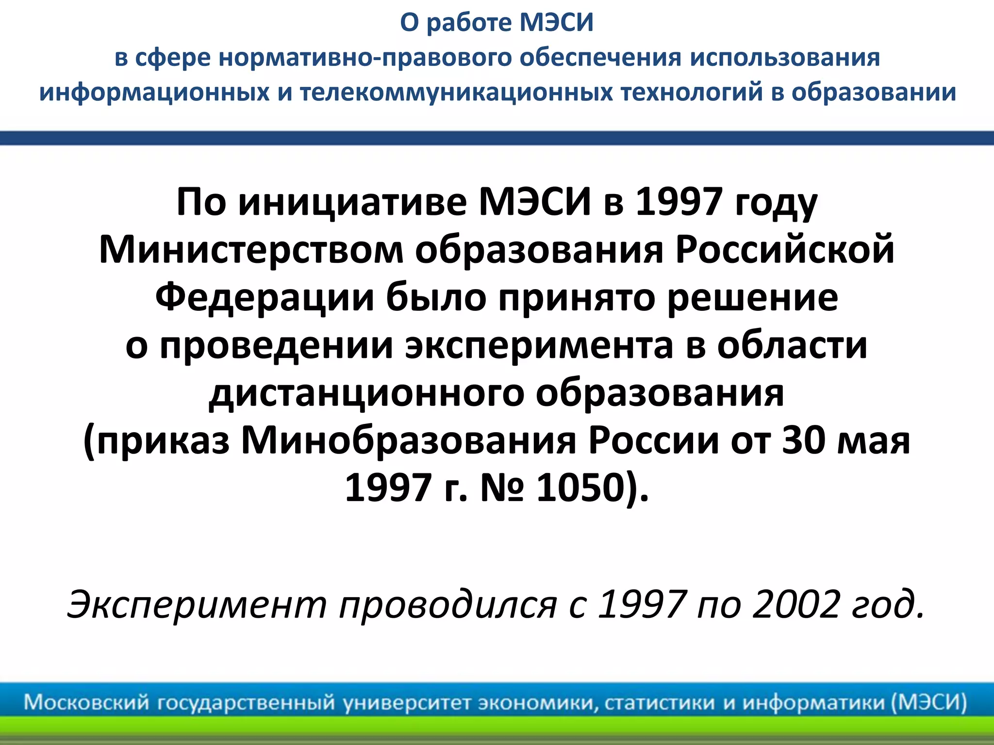 По инициативе МЭСИ в 1997 году
Министерством образования Российской
Федерации было принято решение
о проведении эксперимента в области
дистанционного образования
(приказ Минобразования России от 30 мая
1997 г. № 1050).
Эксперимент проводился с 1997 по 2002 год.
О работе МЭСИ
в сфере нормативно-правового обеспечения использования
информационных и телекоммуникационных технологий в образовании
 